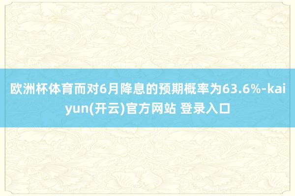 欧洲杯体育而对6月降息的预期概率为63.6%-kaiyun(开云)官方网站 登录入口