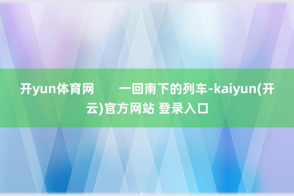 开yun体育网       一回南下的列车-kaiyun(开云)官方网站 登录入口