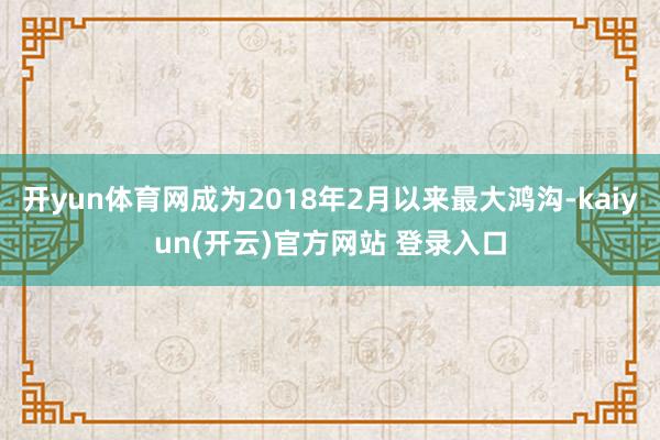 开yun体育网成为2018年2月以来最大鸿沟-kaiyun(开云)官方网站 登录入口