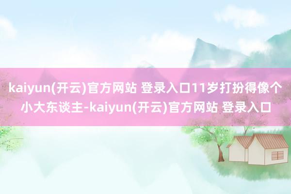 kaiyun(开云)官方网站 登录入口11岁打扮得像个小大东谈主-kaiyun(开云)官方网站 登录入口
