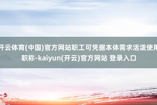 开云体育(中国)官方网站职工可凭据本体需求活泼使用职称-kaiyun(开云)官方网站 登录入口