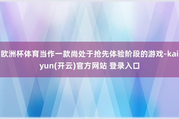 欧洲杯体育当作一款尚处于抢先体验阶段的游戏-kaiyun(开云)官方网站 登录入口