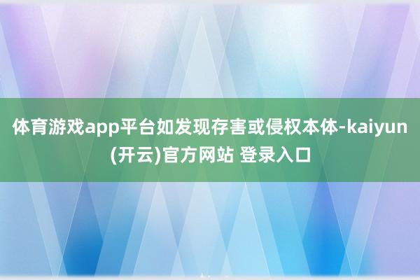 体育游戏app平台如发现存害或侵权本体-kaiyun(开云)官方网站 登录入口