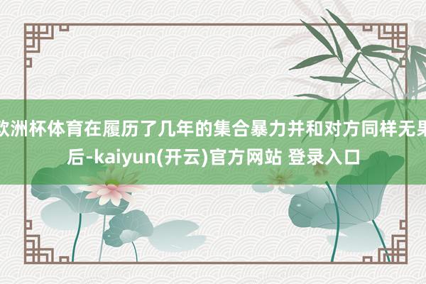 欧洲杯体育在履历了几年的集合暴力并和对方同样无果后-kaiyun(开云)官方网站 登录入口