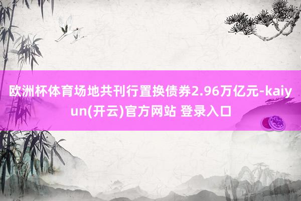 欧洲杯体育场地共刊行置换债券2.96万亿元-kaiyun(开云)官方网站 登录入口