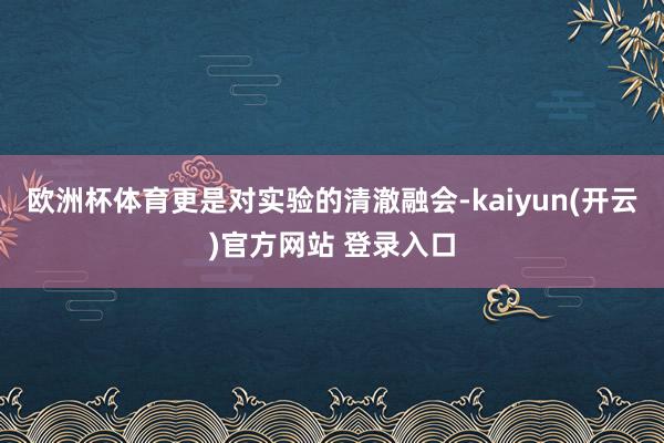 欧洲杯体育更是对实验的清澈融会-kaiyun(开云)官方网站 登录入口
