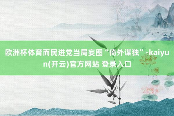 欧洲杯体育而民进党当局妄图“倚外谋独”-kaiyun(开云)官方网站 登录入口