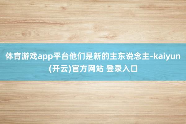 体育游戏app平台他们是新的主东说念主-kaiyun(开云)官方网站 登录入口
