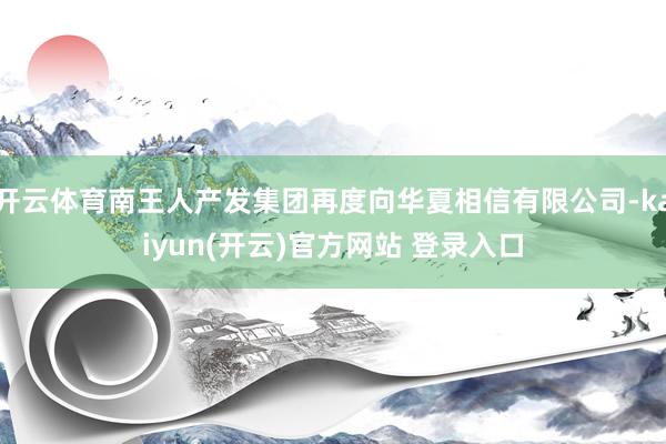 开云体育南王人产发集团再度向华夏相信有限公司-kaiyun(开云)官方网站 登录入口