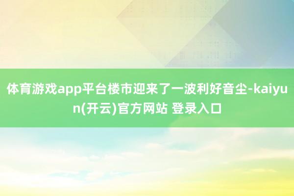 体育游戏app平台楼市迎来了一波利好音尘-kaiyun(开云)官方网站 登录入口