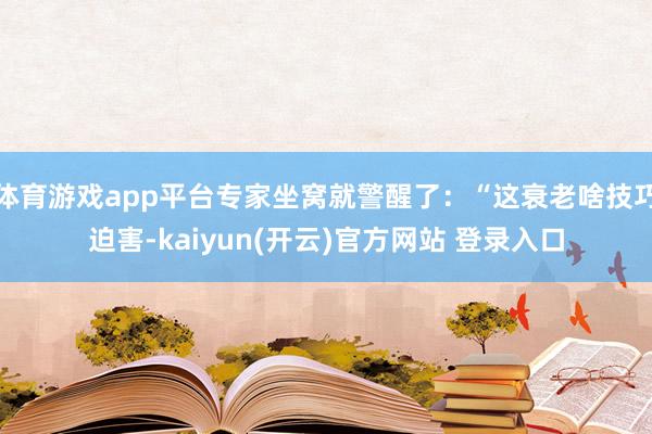 体育游戏app平台专家坐窝就警醒了：“这衰老啥技巧迫害-kaiyun(开云)官方网站 登录入口