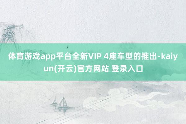 体育游戏app平台全新VIP 4座车型的推出-kaiyun(开云)官方网站 登录入口