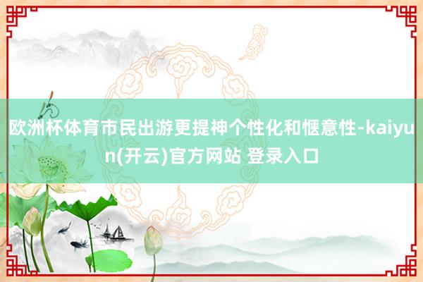 欧洲杯体育市民出游更提神个性化和惬意性-kaiyun(开云)官方网站 登录入口