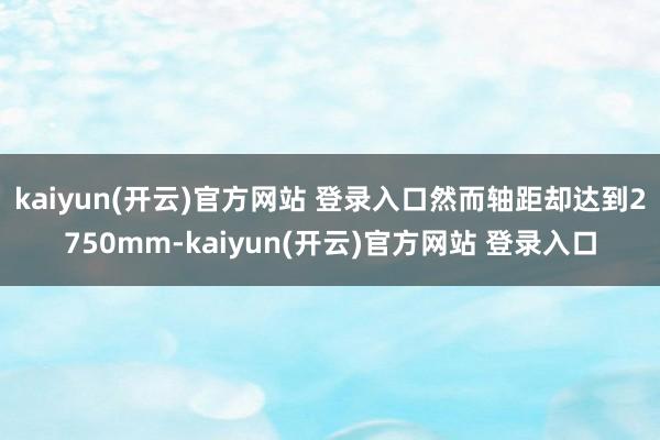 kaiyun(开云)官方网站 登录入口然而轴距却达到2750mm-kaiyun(开云)官方网站 登录入口