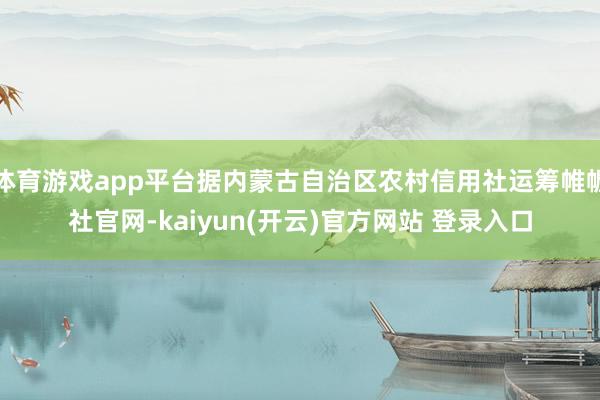 体育游戏app平台据内蒙古自治区农村信用社运筹帷幄社官网-kaiyun(开云)官方网站 登录入口