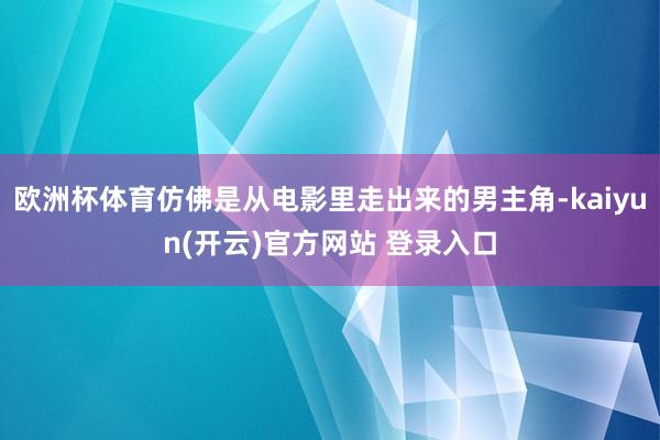 欧洲杯体育仿佛是从电影里走出来的男主角-kaiyun(开云)官方网站 登录入口