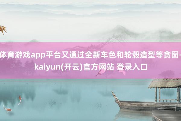 体育游戏app平台又通过全新车色和轮毂造型等贪图-kaiyun(开云)官方网站 登录入口