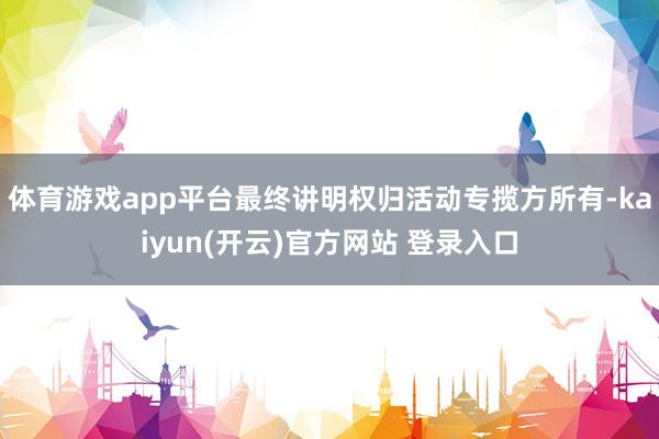 体育游戏app平台最终讲明权归活动专揽方所有-kaiyun(开云)官方网站 登录入口