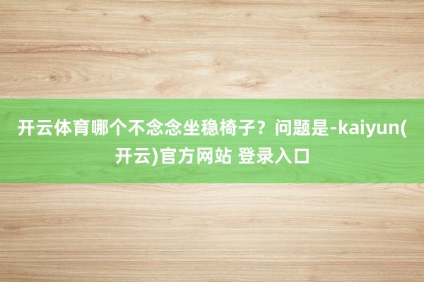 开云体育哪个不念念坐稳椅子？问题是-kaiyun(开云)官方网站 登录入口