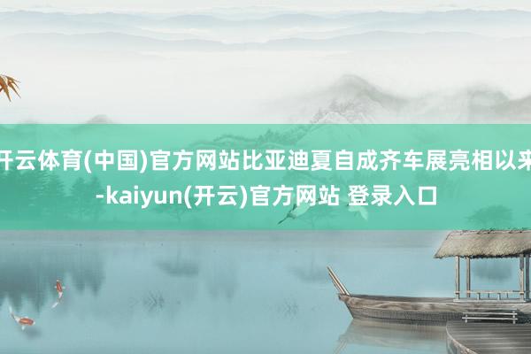 开云体育(中国)官方网站比亚迪夏自成齐车展亮相以来-kaiyun(开云)官方网站 登录入口
