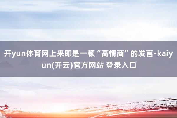 开yun体育网上来即是一顿“高情商”的发言-kaiyun(开云)官方网站 登录入口