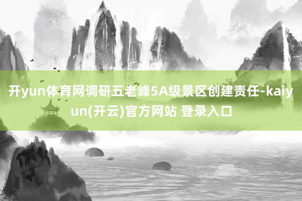 开yun体育网调研五老峰5A级景区创建责任-kaiyun(开云)官方网站 登录入口
