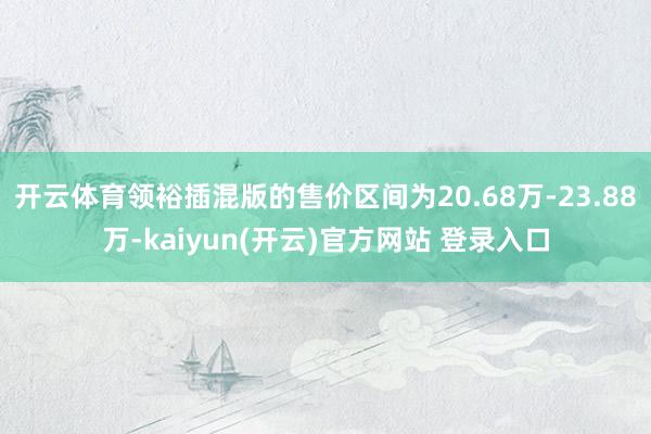 开云体育领裕插混版的售价区间为20.68万-23.88万-kaiyun(开云)官方网站 登录入口