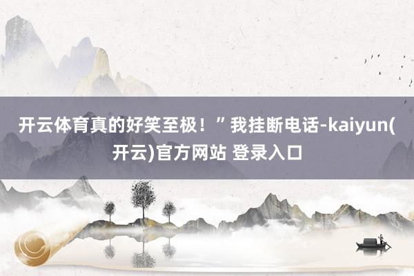 开云体育真的好笑至极！”我挂断电话-kaiyun(开云)官方网站 登录入口