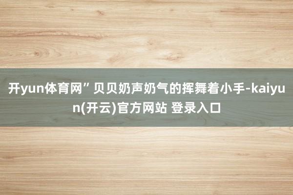 开yun体育网”贝贝奶声奶气的挥舞着小手-kaiyun(开云)官方网站 登录入口