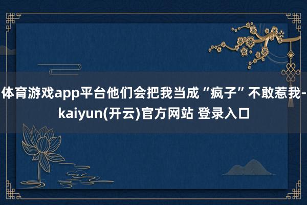 体育游戏app平台他们会把我当成“疯子”不敢惹我-kaiyun(开云)官方网站 登录入口