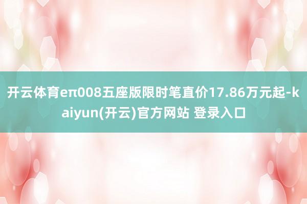 开云体育eπ008五座版限时笔直价17.86万元起-kaiyun(开云)官方网站 登录入口