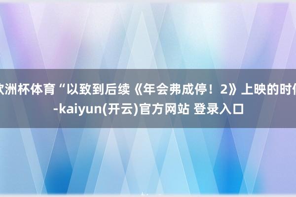欧洲杯体育“以致到后续《年会弗成停！2》上映的时候-kaiyun(开云)官方网站 登录入口