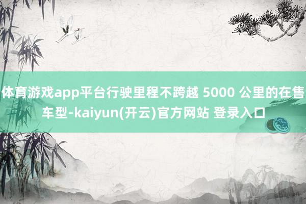 体育游戏app平台行驶里程不跨越 5000 公里的在售车型-kaiyun(开云)官方网站 登录入口