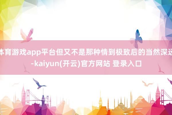 体育游戏app平台但又不是那种情到极致后的当然深远-kaiyun(开云)官方网站 登录入口