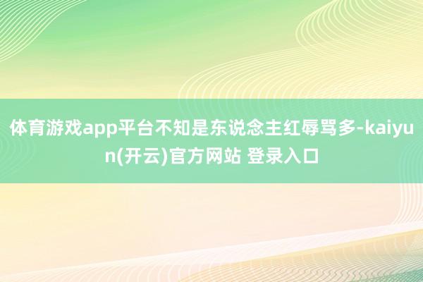 体育游戏app平台不知是东说念主红辱骂多-kaiyun(开云)官方网站 登录入口