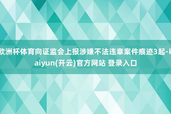 欧洲杯体育向证监会上报涉嫌不法违章案件痕迹3起-kaiyun(开云)官方网站 登录入口