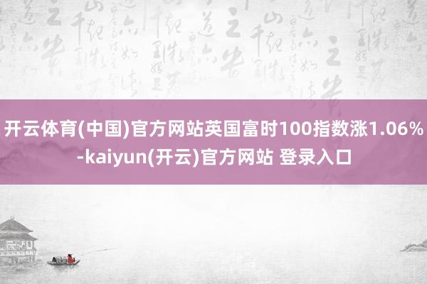 开云体育(中国)官方网站英国富时100指数涨1.06%-kaiyun(开云)官方网站 登录入口