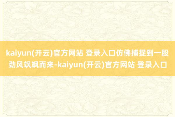 kaiyun(开云)官方网站 登录入口仿佛捕捉到一股劲风飒飒而来-kaiyun(开云)官方网站 登录入口