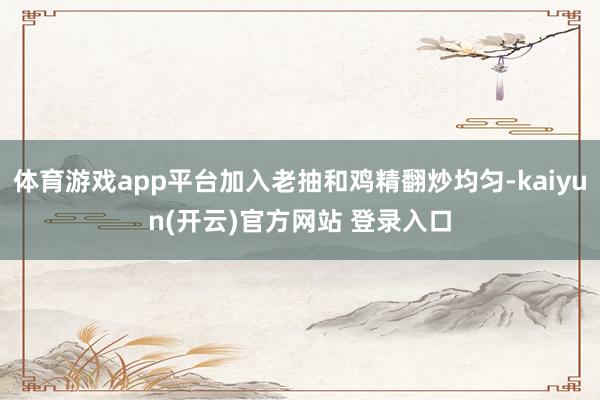 体育游戏app平台加入老抽和鸡精翻炒均匀-kaiyun(开云)官方网站 登录入口