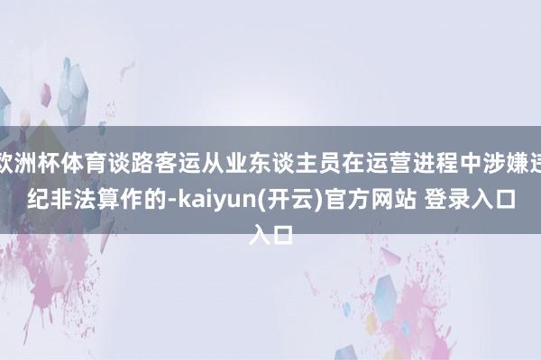 欧洲杯体育谈路客运从业东谈主员在运营进程中涉嫌违纪非法算作的-kaiyun(开云)官方网站 登录入口