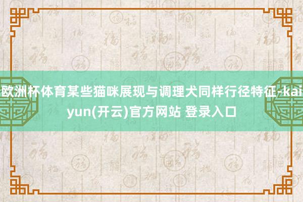欧洲杯体育某些猫咪展现与调理犬同样行径特征-kaiyun(开云)官方网站 登录入口