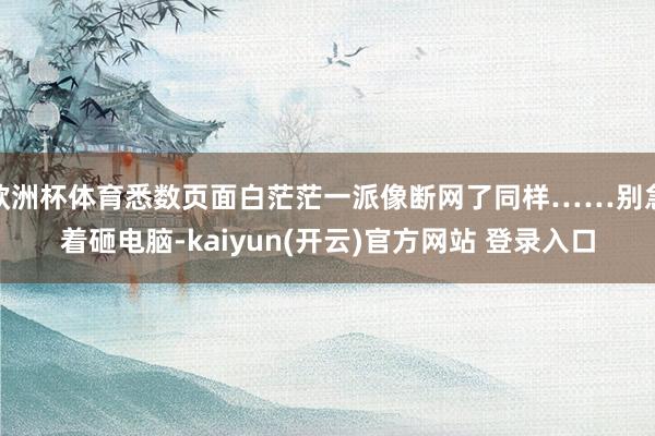 欧洲杯体育悉数页面白茫茫一派像断网了同样……别急着砸电脑-kaiyun(开云)官方网站 登录入口