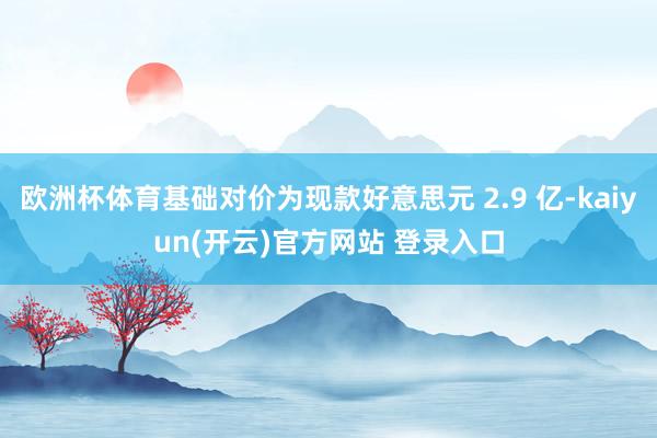 欧洲杯体育基础对价为现款好意思元 2.9 亿-kaiyun(开云)官方网站 登录入口