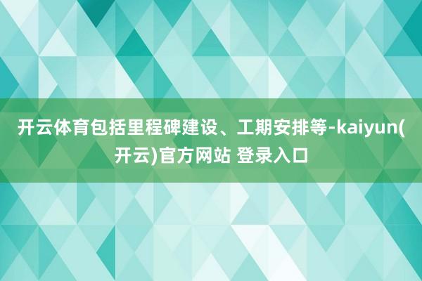 开云体育包括里程碑建设、工期安排等-kaiyun(开云)官方网站 登录入口