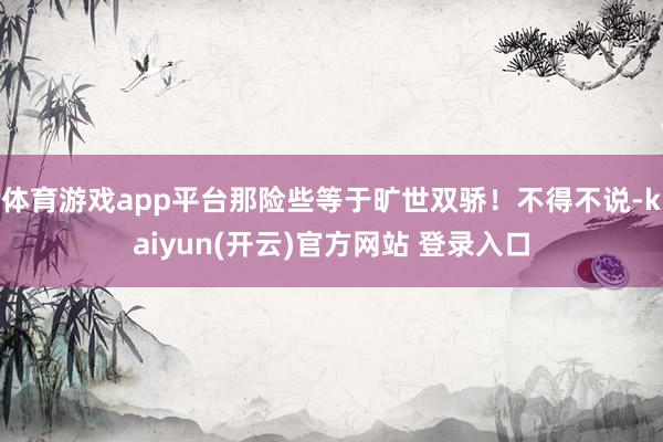 体育游戏app平台那险些等于旷世双骄！不得不说-kaiyun(开云)官方网站 登录入口
