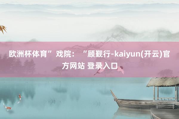 欧洲杯体育” 戏院： “顾觐行-kaiyun(开云)官方网站 登录入口