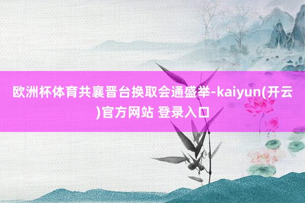 欧洲杯体育共襄晋台换取会通盛举-kaiyun(开云)官方网站 登录入口