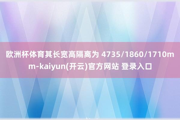 欧洲杯体育其长宽高隔离为 4735/1860/1710mm-kaiyun(开云)官方网站 登录入口