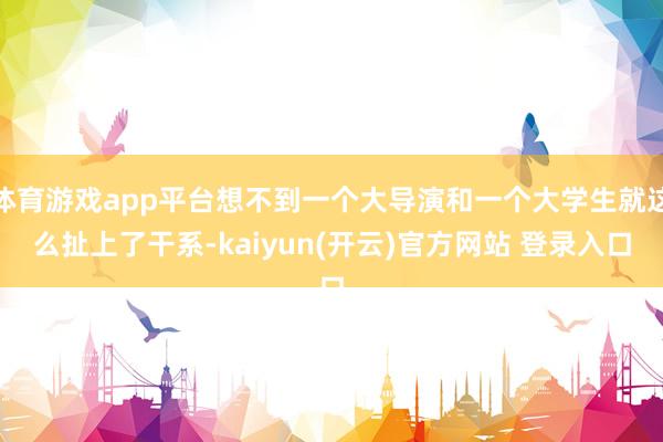 体育游戏app平台想不到一个大导演和一个大学生就这么扯上了干系-kaiyun(开云)官方网站 登录入口