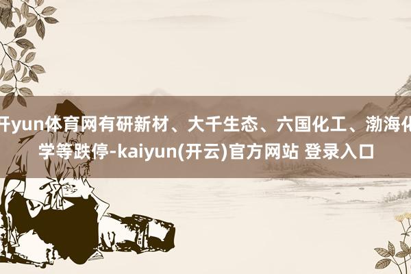 开yun体育网有研新材、大千生态、六国化工、渤海化学等跌停-kaiyun(开云)官方网站 登录入口